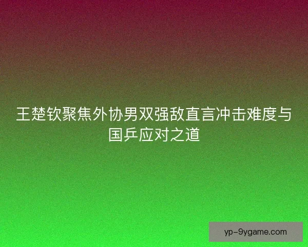 王楚钦聚焦外协男双强敌直言冲击难度与国乒应对之道 王楚钦聚焦外协男双强敌直言冲击难度与国乒应对之道