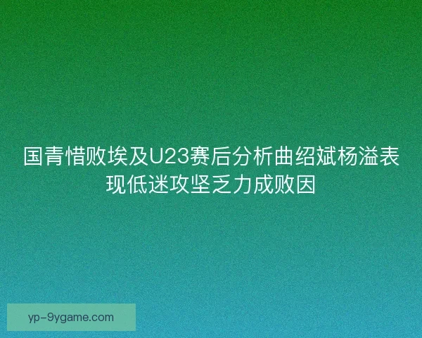 国青惜败埃及U23赛后分析曲绍斌杨溢表现低迷攻坚乏力成败因
