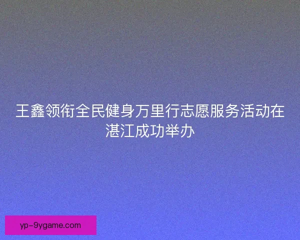 王鑫领衔全民健身万里行志愿服务活动在湛江成功举办