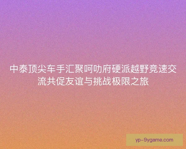 中泰顶尖车手汇聚呵叻府硬派越野竞速交流共促友谊与挑战极限之旅 中泰顶尖车手汇聚呵叻府硬派越野竞速交流共促友谊与挑战极限之旅