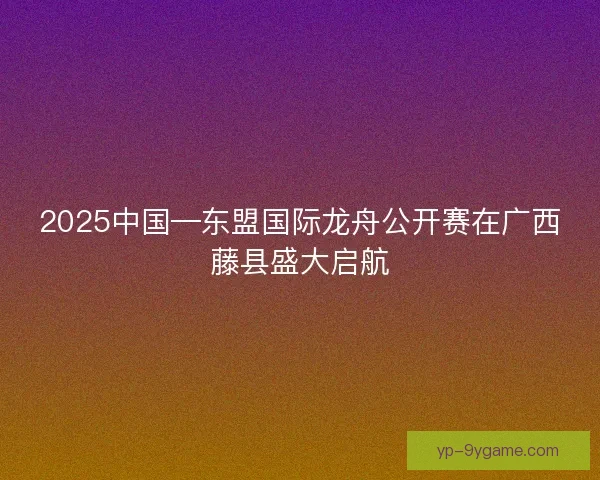 2025中国—东盟国际龙舟公开赛在广西藤县盛大启航 2025中国—东盟国际龙舟公开赛在广西藤县盛大启航