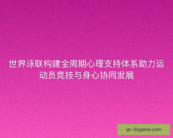 世界泳联构建全周期心理支持体系助力运动员竞技与身心协同发展 世界泳联构建全周期心理支持体系助力运动员竞技与身心协同发展
