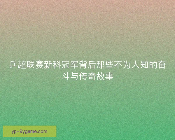 乒超联赛新科冠军背后那些不为人知的奋斗与传奇故事 乒超联赛新科冠军背后那些不为人知的奋斗与传奇故事